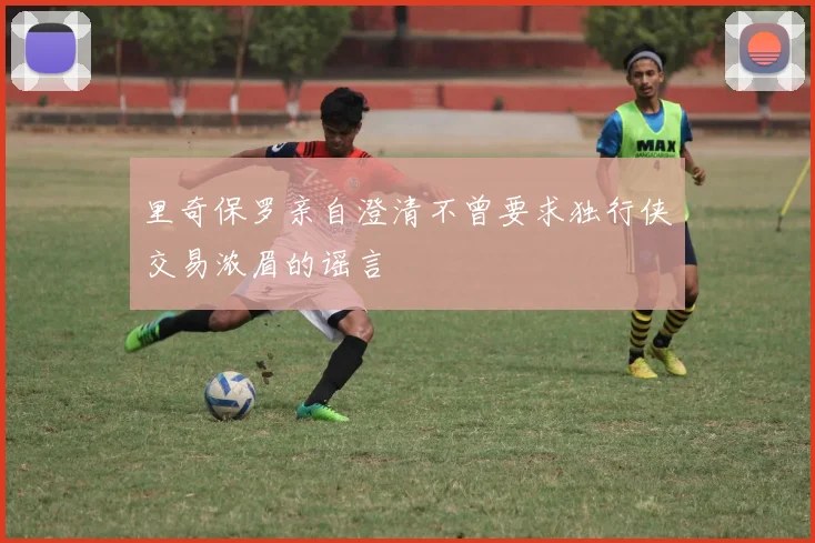 里奇保罗亲自澄清不曾要求独行侠交易浓眉的谣言
