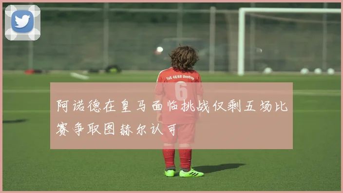 阿诺德在皇马面临挑战仅剩五场比赛争取图赫尔认可