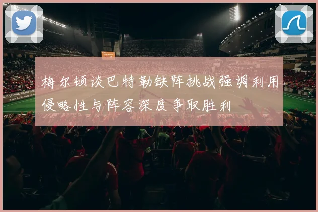梅尔顿谈巴特勒缺阵挑战强调利用侵略性与阵容深度争取胜利