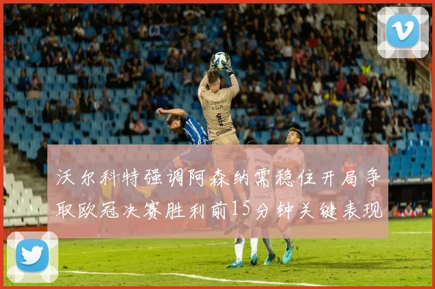 沃尔科特强调阿森纳需稳住开局争取欧冠决赛胜利前15分钟关键表现