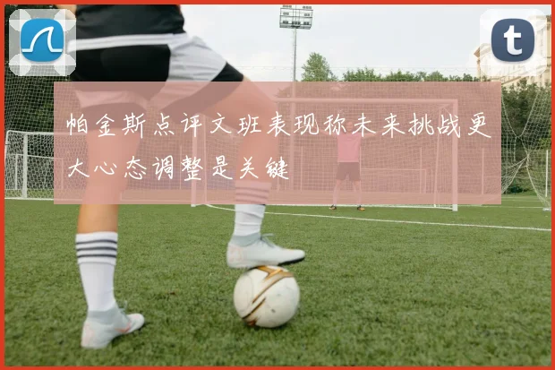 帕金斯点评文班表现称未来挑战更大心态调整是关键