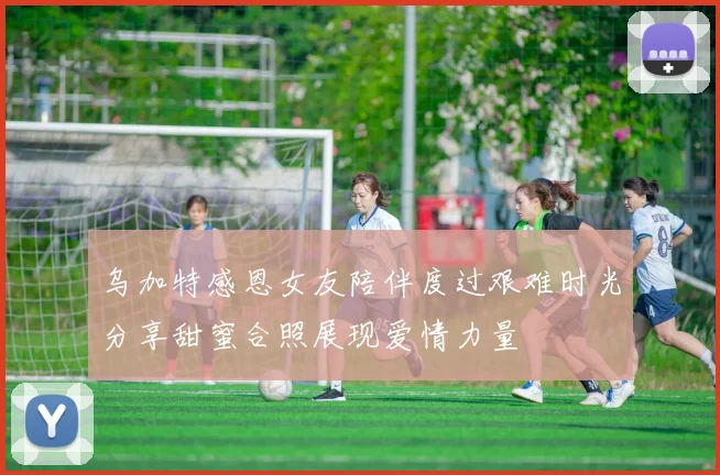 乌加特感恩女友陪伴度过艰难时光分享甜蜜合照展现爱情力量