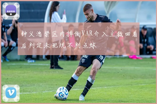 钟义浩禁区内摔倒VAR介入主裁回看后判定未犯规不判点球