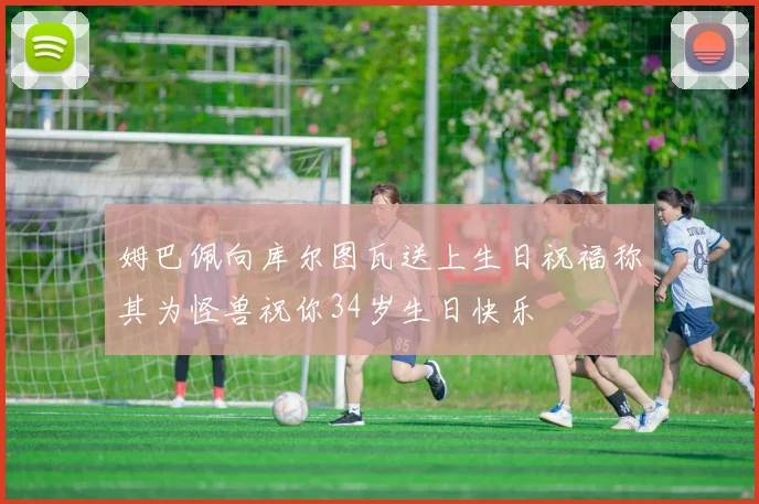 姆巴佩向库尔图瓦送上生日祝福称其为怪兽祝你34岁生日快乐