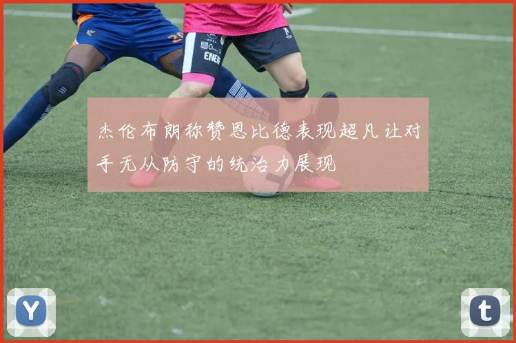 杰伦布朗称赞恩比德表现超凡让对手无从防守的统治力展现