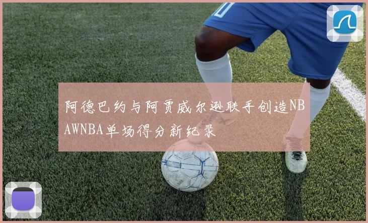 阿德巴约与阿贾威尔逊联手创造NBAWNBA单场得分新纪录