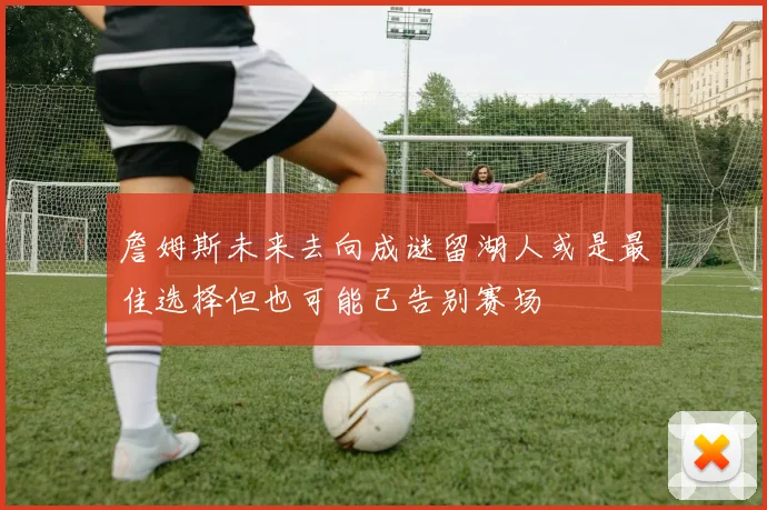 詹姆斯未来去向成谜留湖人或是最佳选择但也可能已告别赛场
